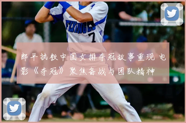 郎平执教中国女排夺冠故事重现 电影《夺冠》聚焦备战与团队精神