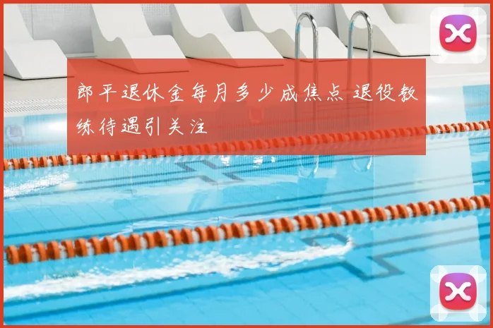 郎平退休金每月多少成焦点 退役教练待遇引关注