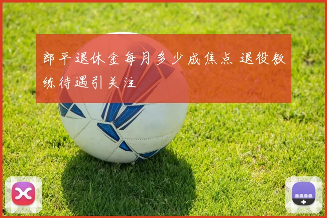 郎平退休金每月多少成焦点 退役教练待遇引关注