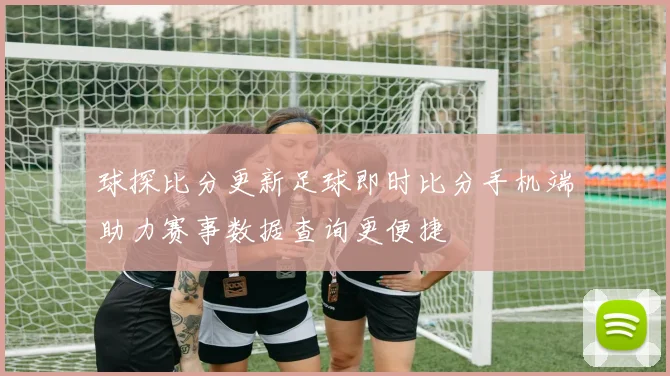 球探比分更新足球即时比分手机端助力赛事数据查询更便捷