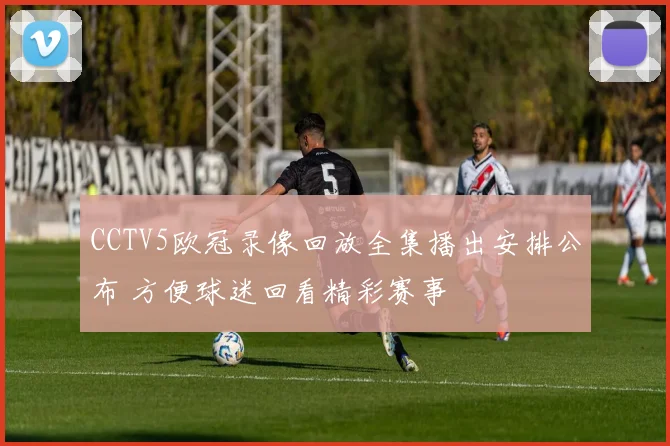 CCTV5欧冠录像回放全集播出安排公布 方便球迷回看精彩赛事