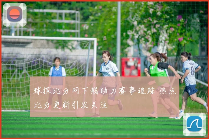 球探比分网下载助力赛事追踪 热点比分更新引发关注